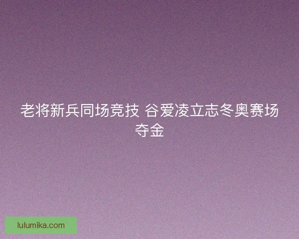 老将新兵同场竞技 谷爱凌立志冬奥赛场夺金