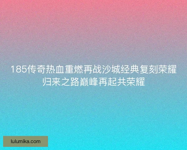 185传奇热血重燃再战沙城经典复刻荣耀归来之路巅峰再起共荣耀