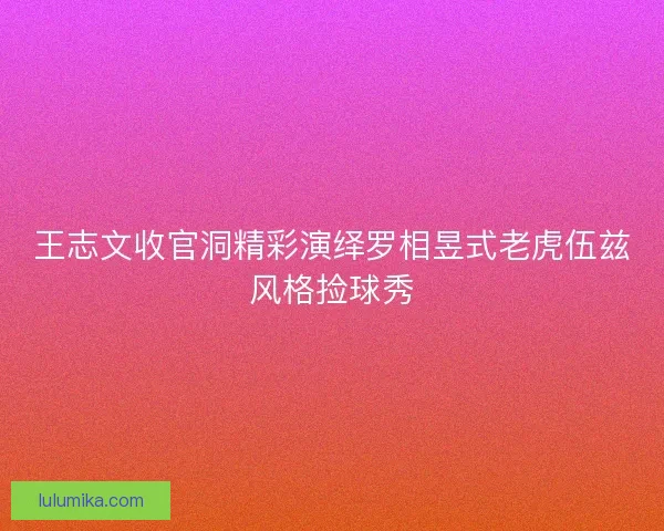 王志文收官洞精彩演绎罗相昱式老虎伍兹风格捡球秀