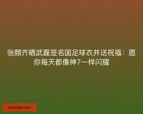 张颜齐晒武磊签名国足球衣并送祝福：愿你每天都像神7一样闪耀