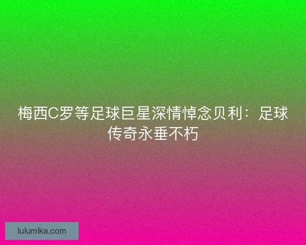 梅西C罗等足球巨星深情悼念贝利：足球传奇永垂不朽