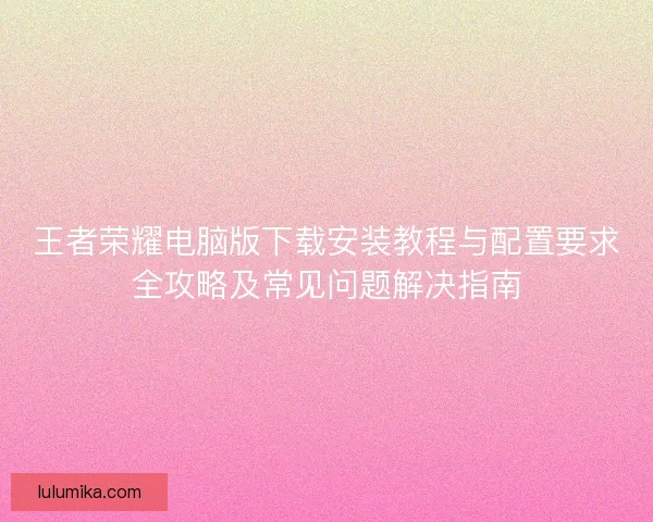 王者荣耀电脑版下载安装教程与配置要求全攻略及常见问题解决指南