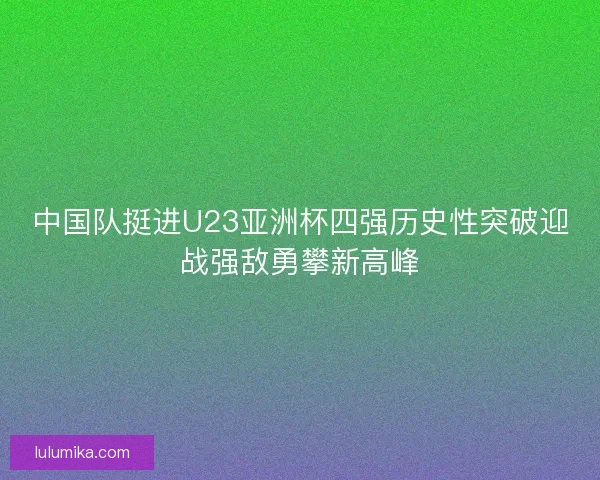 中国队挺进U23亚洲杯四强历史性突破迎战强敌勇攀新高峰