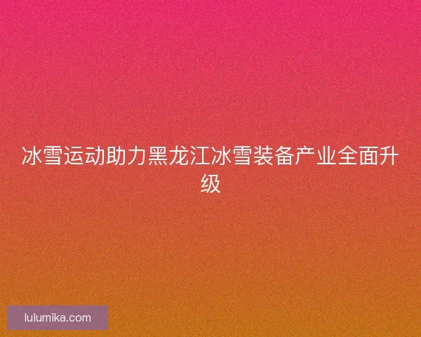 冰雪运动助力黑龙江冰雪装备产业全面升级