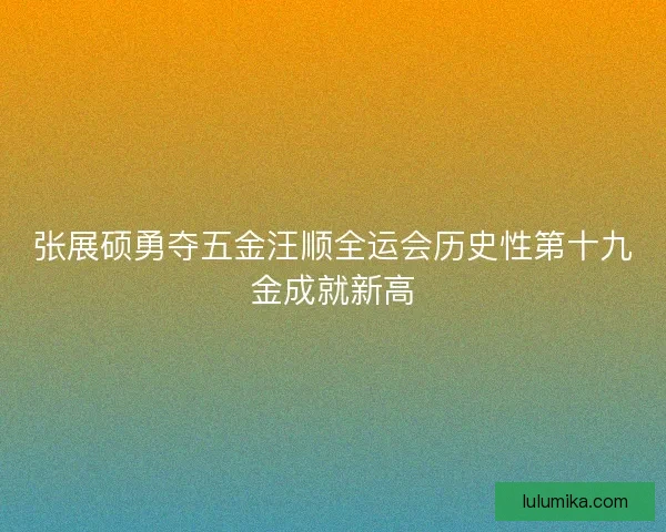 张展硕勇夺五金汪顺全运会历史性第十九金成就新高