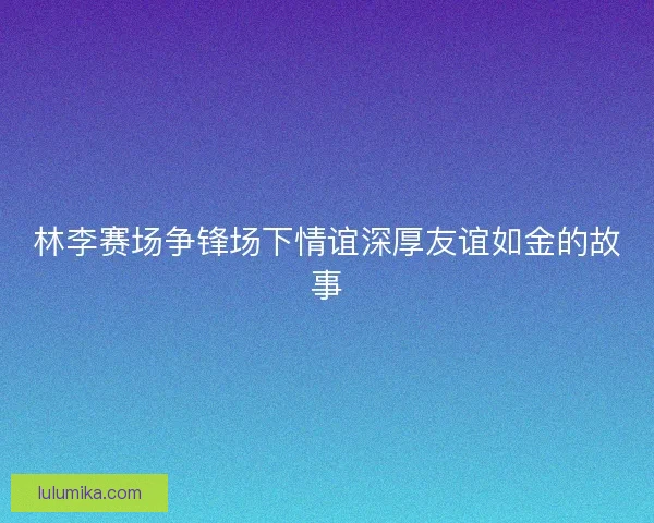 林李赛场争锋场下情谊深厚友谊如金的故事
