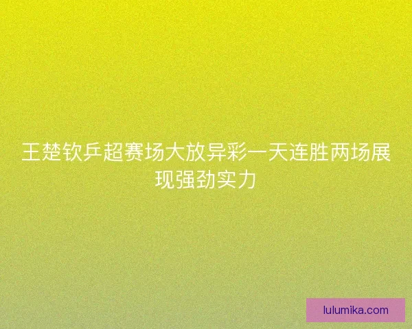 王楚钦乒超赛场大放异彩一天连胜两场展现强劲实力