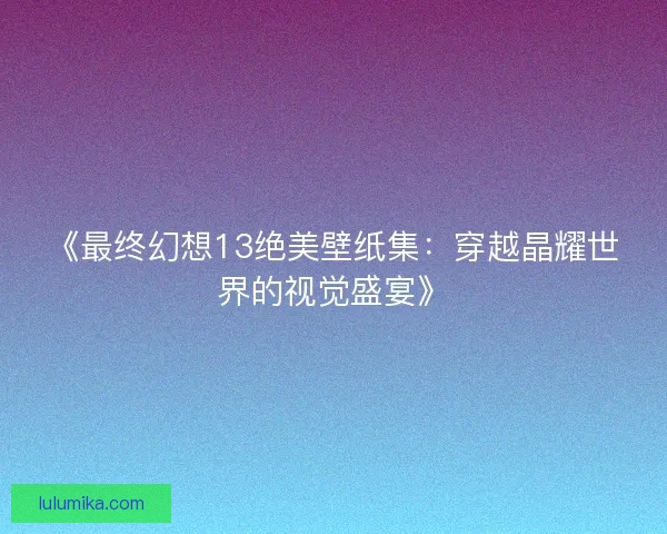 《最终幻想13绝美壁纸集：穿越晶耀世界的视觉盛宴》