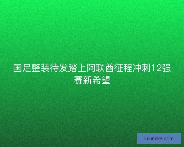 国足整装待发踏上阿联酋征程冲刺12强赛新希望
