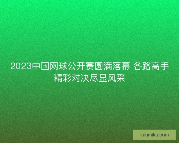 2023中国网球公开赛圆满落幕 各路高手精彩对决尽显风采