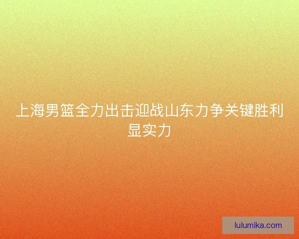 上海男篮全力出击迎战山东力争关键胜利显实力