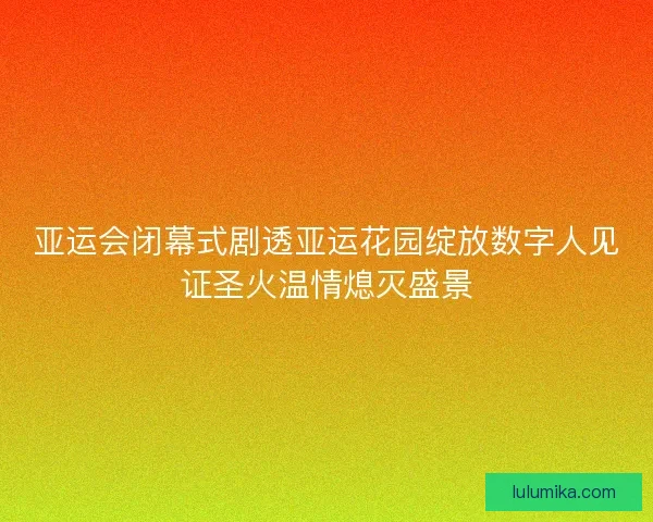 亚运会闭幕式剧透亚运花园绽放数字人见证圣火温情熄灭盛景