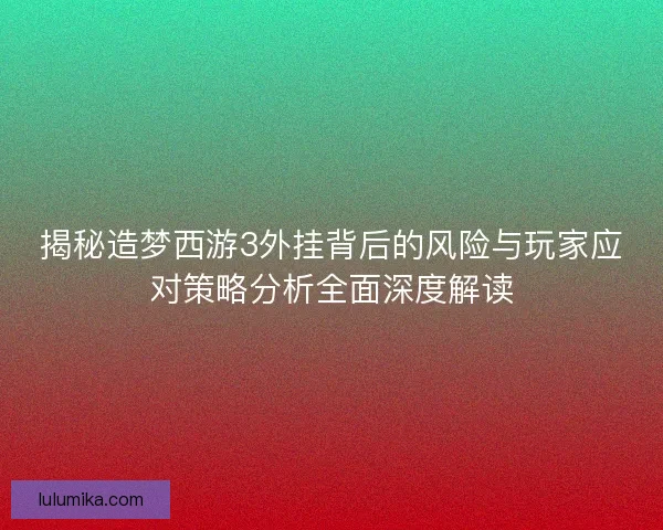 揭秘造梦西游3外挂背后的风险与玩家应对策略分析全面深度解读