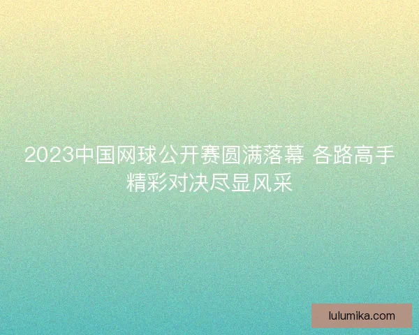 2023中国网球公开赛圆满落幕 各路高手精彩对决尽显风采