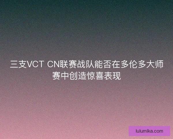 三支VCT CN联赛战队能否在多伦多大师赛中创造惊喜表现