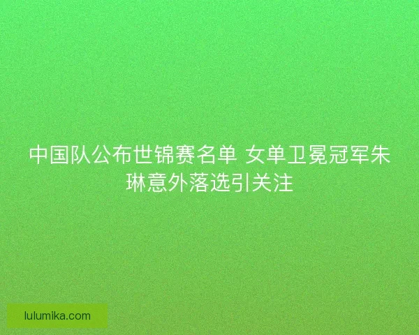 中国队公布世锦赛名单 女单卫冕冠军朱琳意外落选引关注