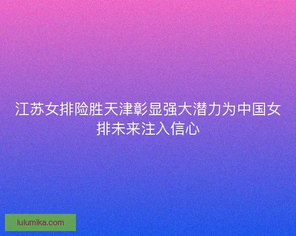 江苏女排险胜天津彰显强大潜力为中国女排未来注入信心